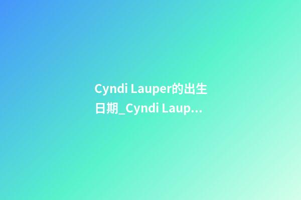 Cyndi Lauper的出生日期_Cyndi Lauper的生辰八字
